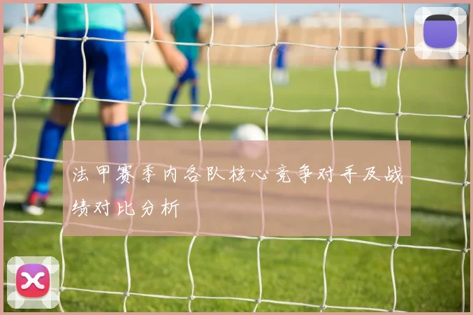 法甲赛季内各队核心竞争对手及战绩对比分析