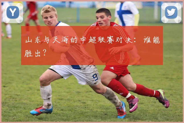 山东与天海的中超联赛对决：谁能胜出？