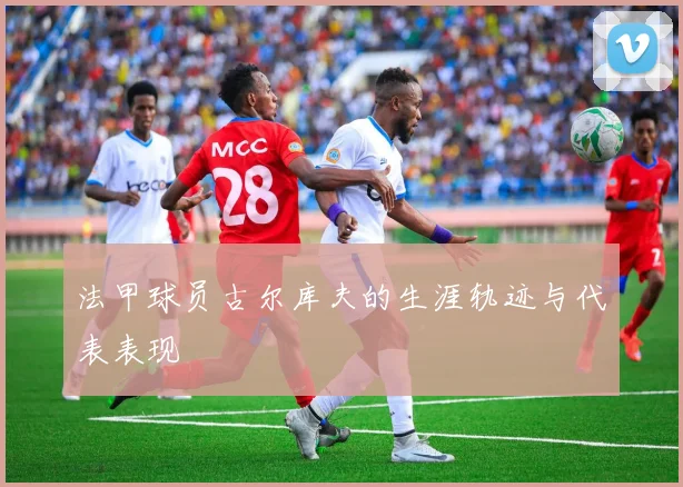 法甲球员古尔库夫的生涯轨迹与代表表现