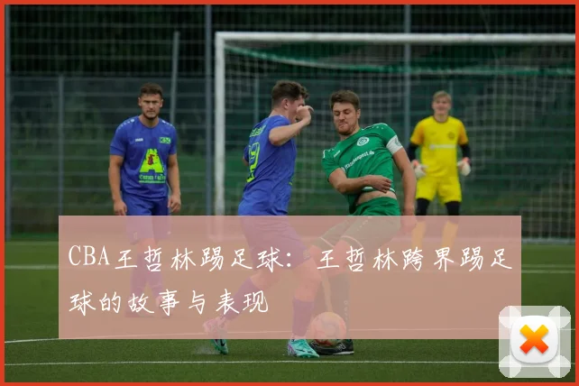 CBA王哲林踢足球：王哲林跨界踢足球的故事与表现
